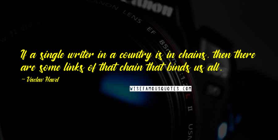 Vaclav Havel Quotes: If a single writer in a country is in chains, then there are some links of that chain that binds us all.
