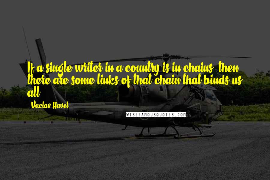 Vaclav Havel Quotes: If a single writer in a country is in chains, then there are some links of that chain that binds us all.