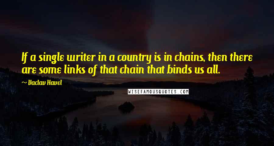 Vaclav Havel Quotes: If a single writer in a country is in chains, then there are some links of that chain that binds us all.