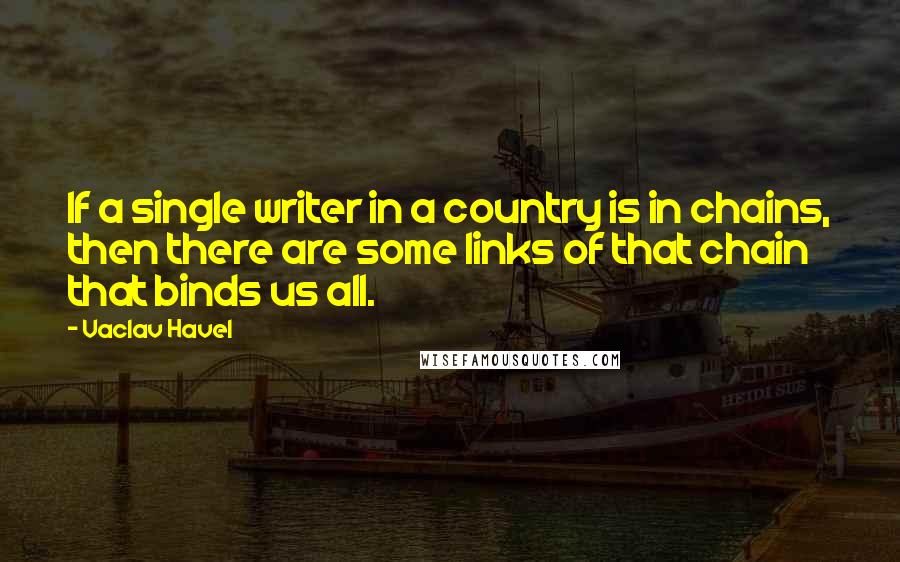 Vaclav Havel Quotes: If a single writer in a country is in chains, then there are some links of that chain that binds us all.