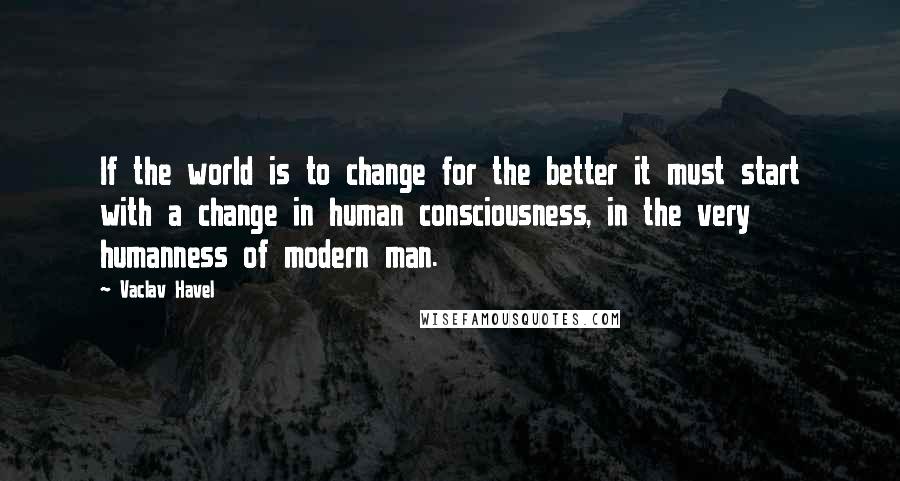 Vaclav Havel Quotes: If the world is to change for the better it must start with a change in human consciousness, in the very humanness of modern man.