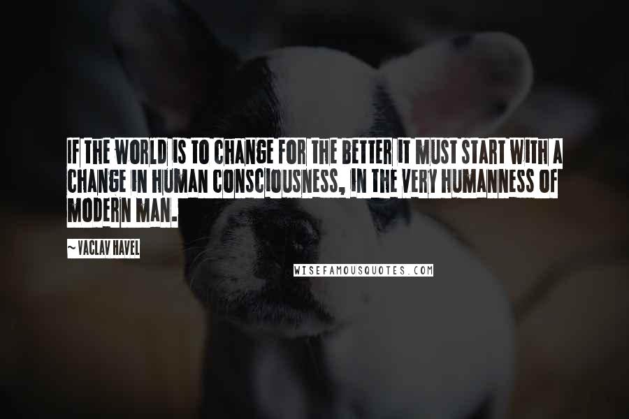 Vaclav Havel Quotes: If the world is to change for the better it must start with a change in human consciousness, in the very humanness of modern man.