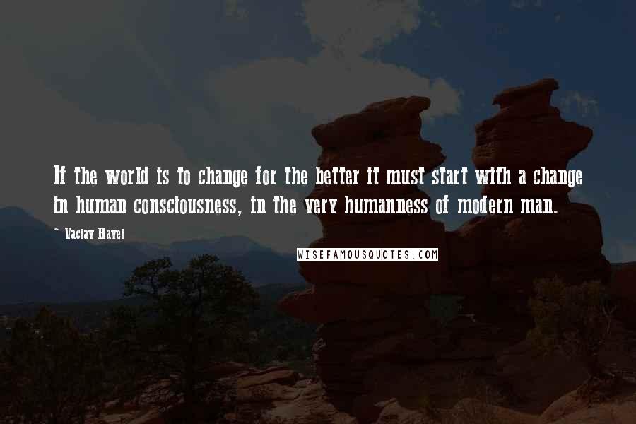 Vaclav Havel Quotes: If the world is to change for the better it must start with a change in human consciousness, in the very humanness of modern man.