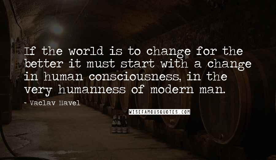 Vaclav Havel Quotes: If the world is to change for the better it must start with a change in human consciousness, in the very humanness of modern man.