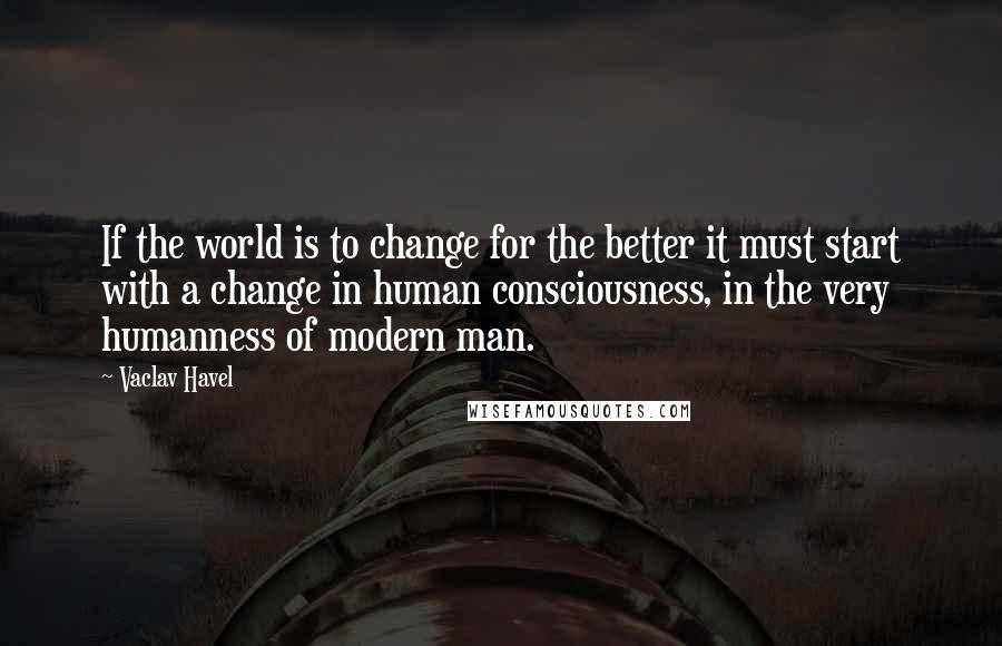Vaclav Havel Quotes: If the world is to change for the better it must start with a change in human consciousness, in the very humanness of modern man.