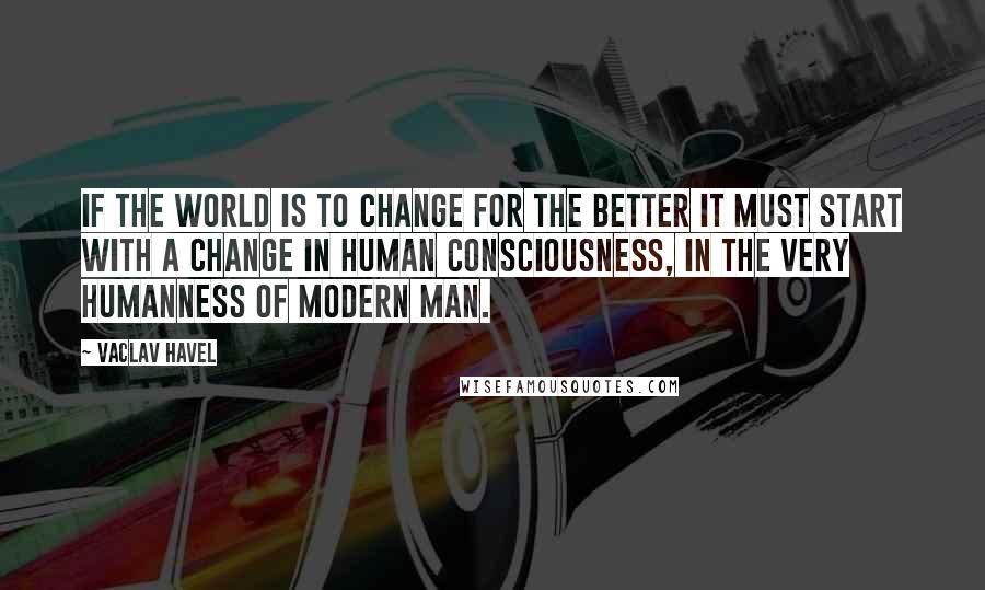 Vaclav Havel Quotes: If the world is to change for the better it must start with a change in human consciousness, in the very humanness of modern man.