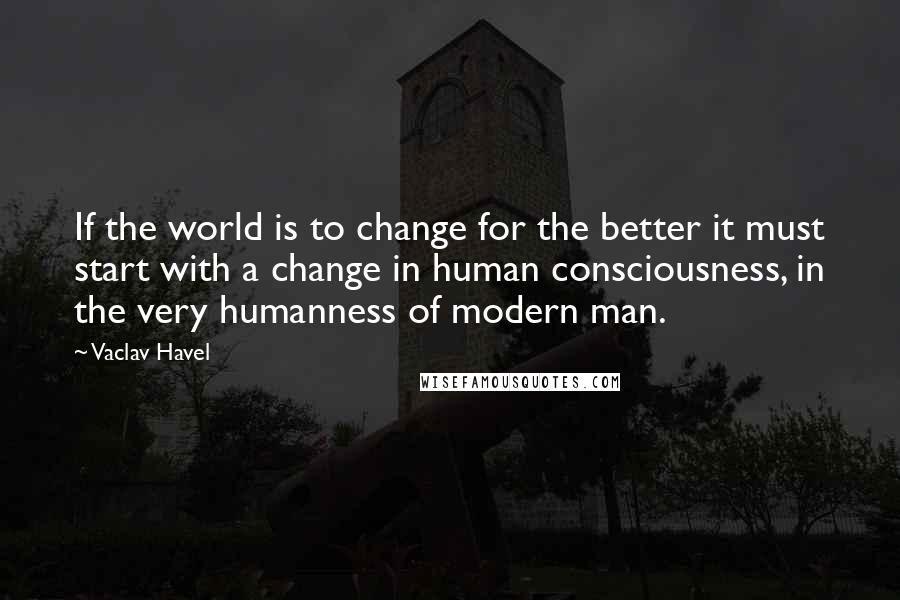 Vaclav Havel Quotes: If the world is to change for the better it must start with a change in human consciousness, in the very humanness of modern man.