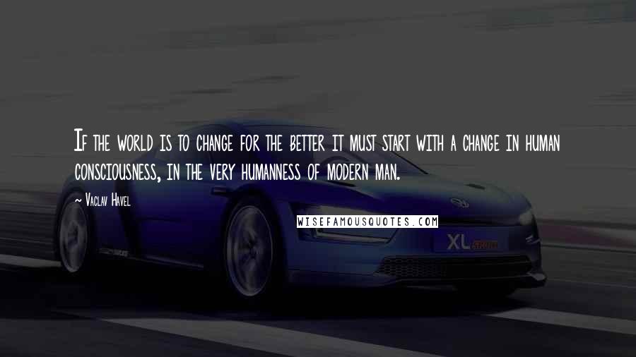 Vaclav Havel Quotes: If the world is to change for the better it must start with a change in human consciousness, in the very humanness of modern man.