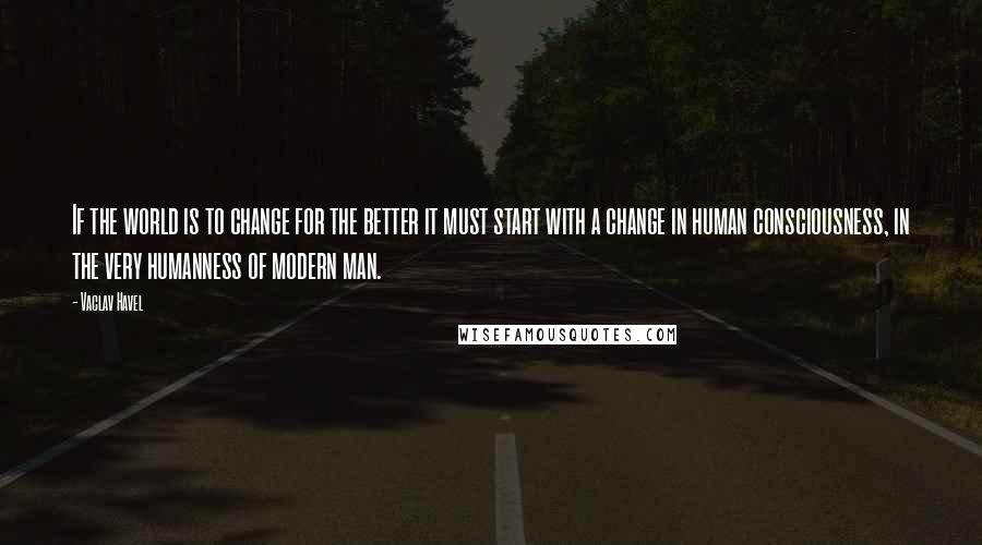 Vaclav Havel Quotes: If the world is to change for the better it must start with a change in human consciousness, in the very humanness of modern man.