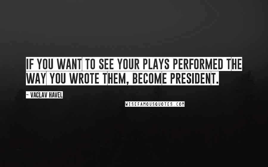 Vaclav Havel Quotes: If you want to see your plays performed the way you wrote them, become President.