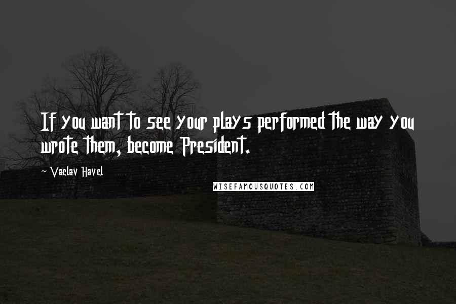 Vaclav Havel Quotes: If you want to see your plays performed the way you wrote them, become President.