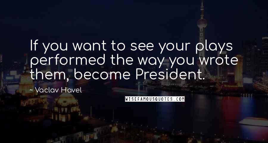 Vaclav Havel Quotes: If you want to see your plays performed the way you wrote them, become President.