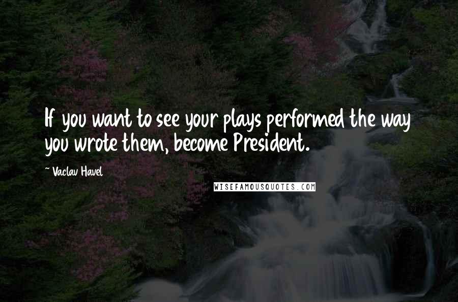 Vaclav Havel Quotes: If you want to see your plays performed the way you wrote them, become President.