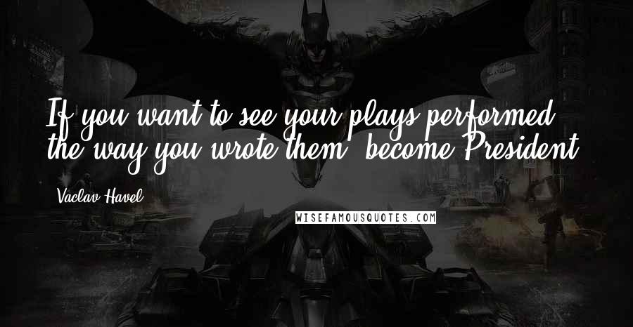 Vaclav Havel Quotes: If you want to see your plays performed the way you wrote them, become President.