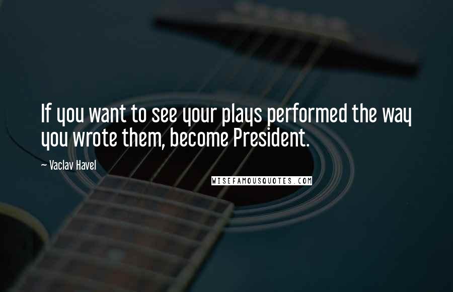 Vaclav Havel Quotes: If you want to see your plays performed the way you wrote them, become President.