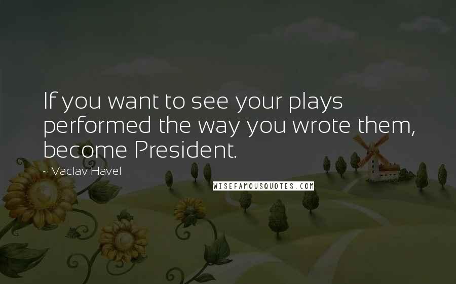 Vaclav Havel Quotes: If you want to see your plays performed the way you wrote them, become President.