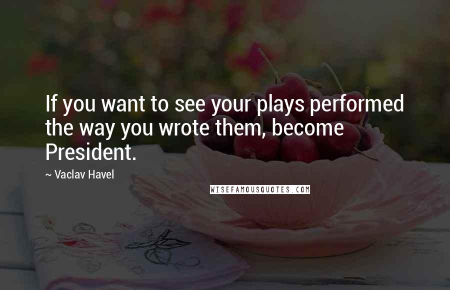 Vaclav Havel Quotes: If you want to see your plays performed the way you wrote them, become President.