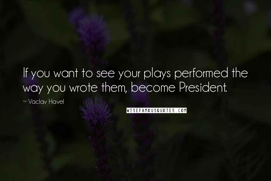 Vaclav Havel Quotes: If you want to see your plays performed the way you wrote them, become President.