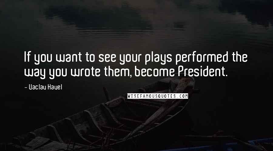 Vaclav Havel Quotes: If you want to see your plays performed the way you wrote them, become President.