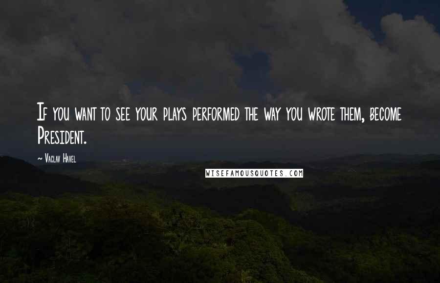 Vaclav Havel Quotes: If you want to see your plays performed the way you wrote them, become President.