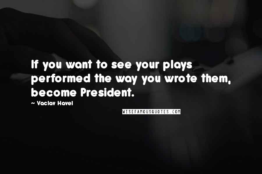 Vaclav Havel Quotes: If you want to see your plays performed the way you wrote them, become President.