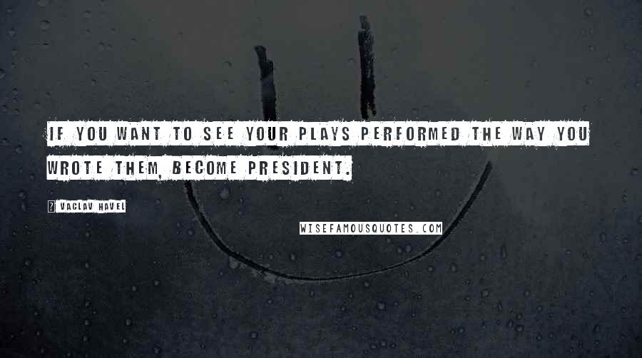 Vaclav Havel Quotes: If you want to see your plays performed the way you wrote them, become President.