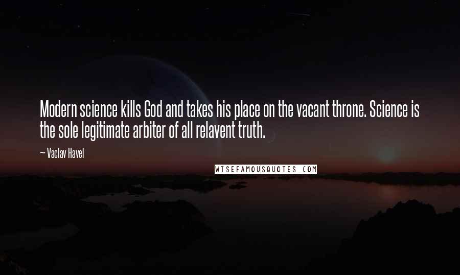 Vaclav Havel Quotes: Modern science kills God and takes his place on the vacant throne. Science is the sole legitimate arbiter of all relavent truth.