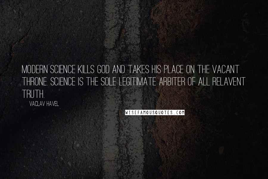 Vaclav Havel Quotes: Modern science kills God and takes his place on the vacant throne. Science is the sole legitimate arbiter of all relavent truth.