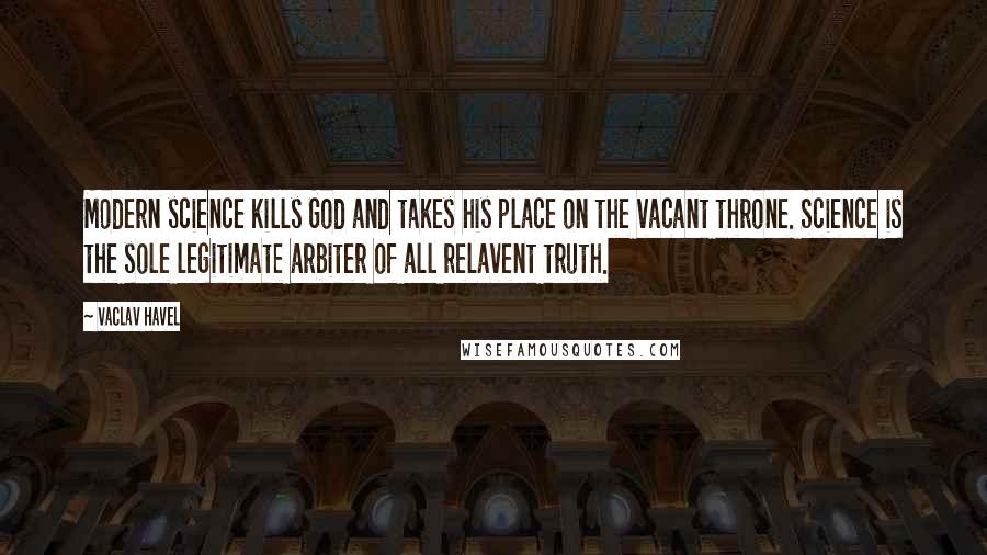 Vaclav Havel Quotes: Modern science kills God and takes his place on the vacant throne. Science is the sole legitimate arbiter of all relavent truth.