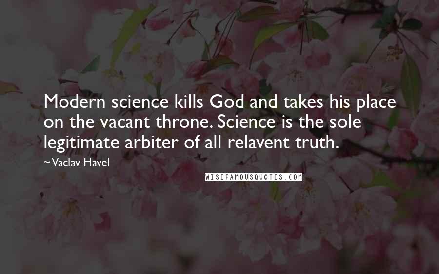 Vaclav Havel Quotes: Modern science kills God and takes his place on the vacant throne. Science is the sole legitimate arbiter of all relavent truth.
