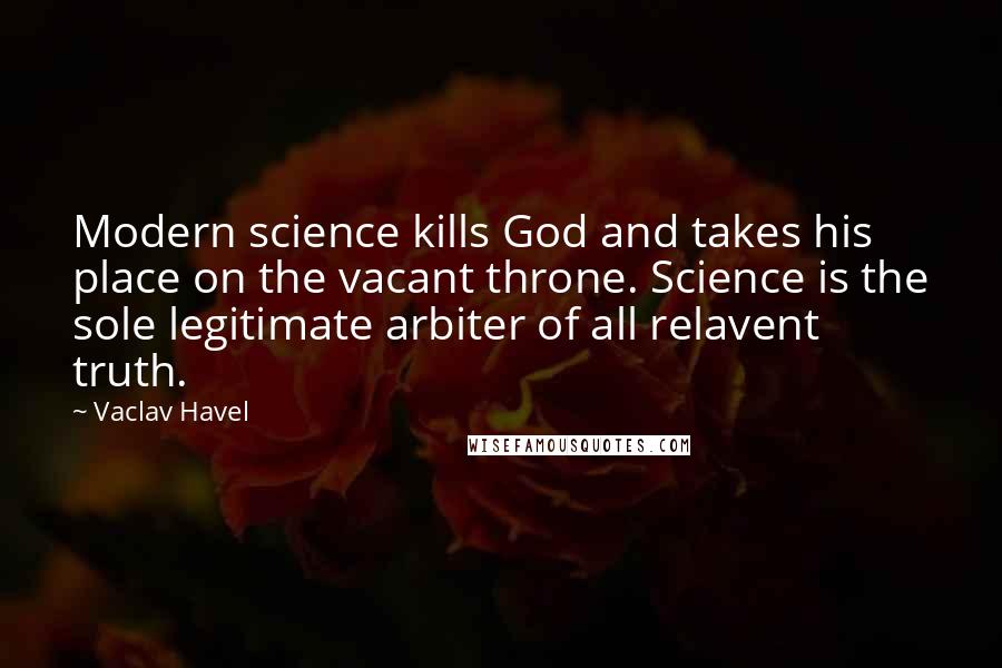 Vaclav Havel Quotes: Modern science kills God and takes his place on the vacant throne. Science is the sole legitimate arbiter of all relavent truth.