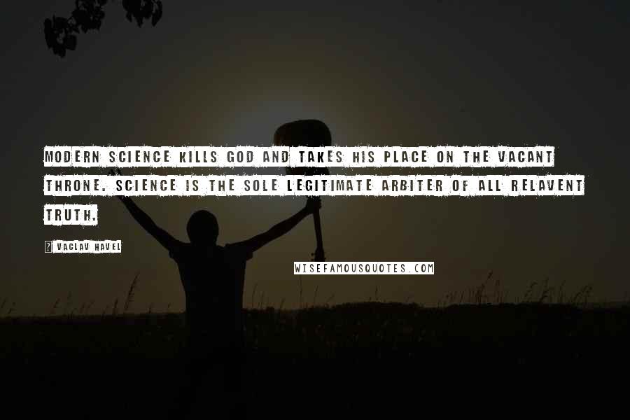 Vaclav Havel Quotes: Modern science kills God and takes his place on the vacant throne. Science is the sole legitimate arbiter of all relavent truth.