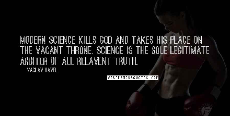 Vaclav Havel Quotes: Modern science kills God and takes his place on the vacant throne. Science is the sole legitimate arbiter of all relavent truth.
