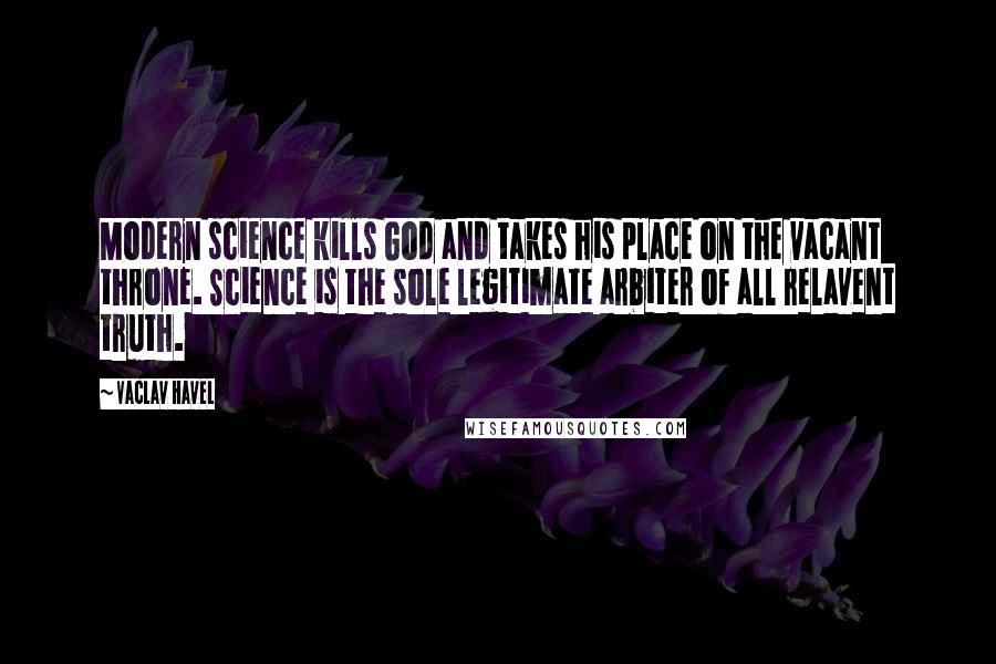 Vaclav Havel Quotes: Modern science kills God and takes his place on the vacant throne. Science is the sole legitimate arbiter of all relavent truth.