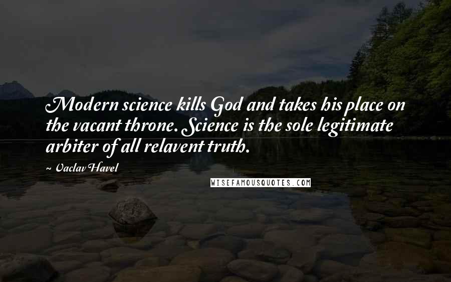 Vaclav Havel Quotes: Modern science kills God and takes his place on the vacant throne. Science is the sole legitimate arbiter of all relavent truth.