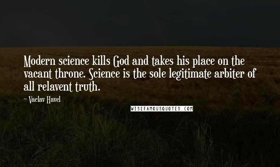 Vaclav Havel Quotes: Modern science kills God and takes his place on the vacant throne. Science is the sole legitimate arbiter of all relavent truth.