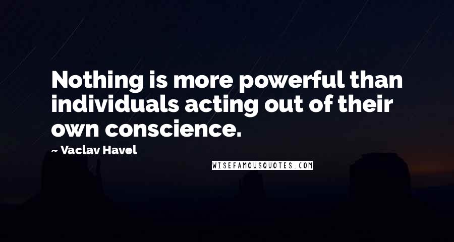 Vaclav Havel Quotes: Nothing is more powerful than individuals acting out of their own conscience.