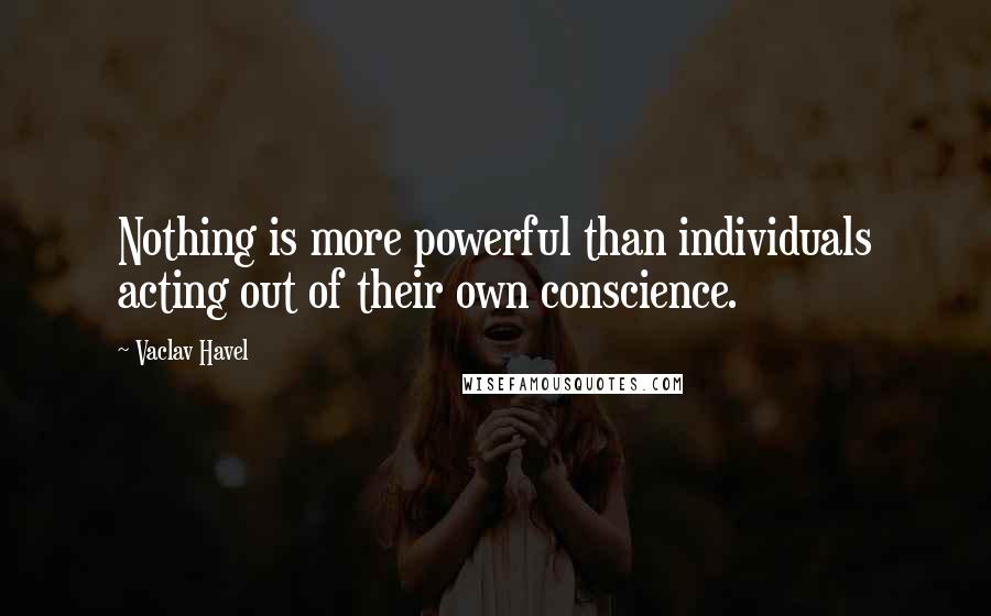 Vaclav Havel Quotes: Nothing is more powerful than individuals acting out of their own conscience.