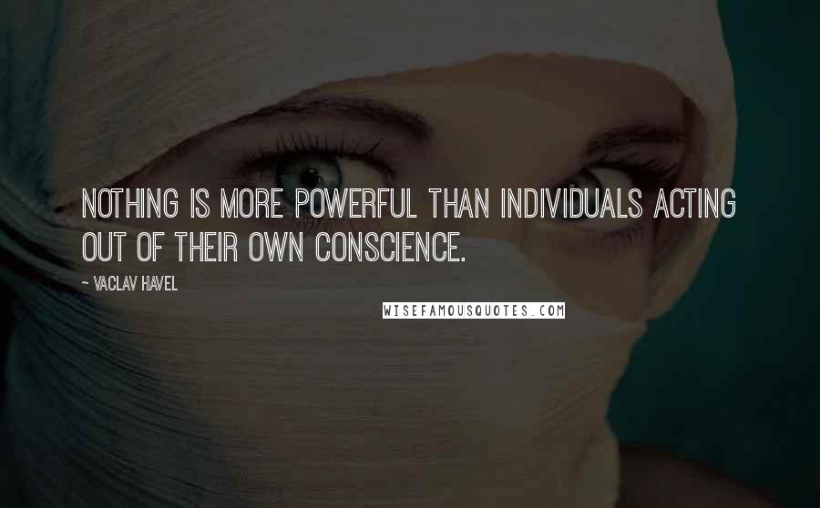 Vaclav Havel Quotes: Nothing is more powerful than individuals acting out of their own conscience.