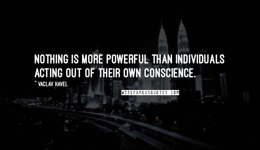 Vaclav Havel Quotes: Nothing is more powerful than individuals acting out of their own conscience.