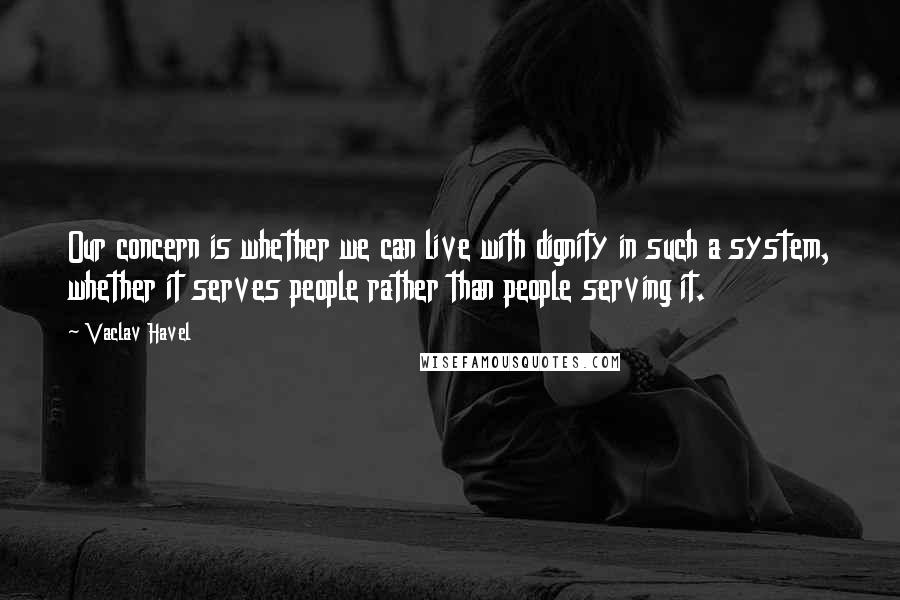 Vaclav Havel Quotes: Our concern is whether we can live with dignity in such a system, whether it serves people rather than people serving it.