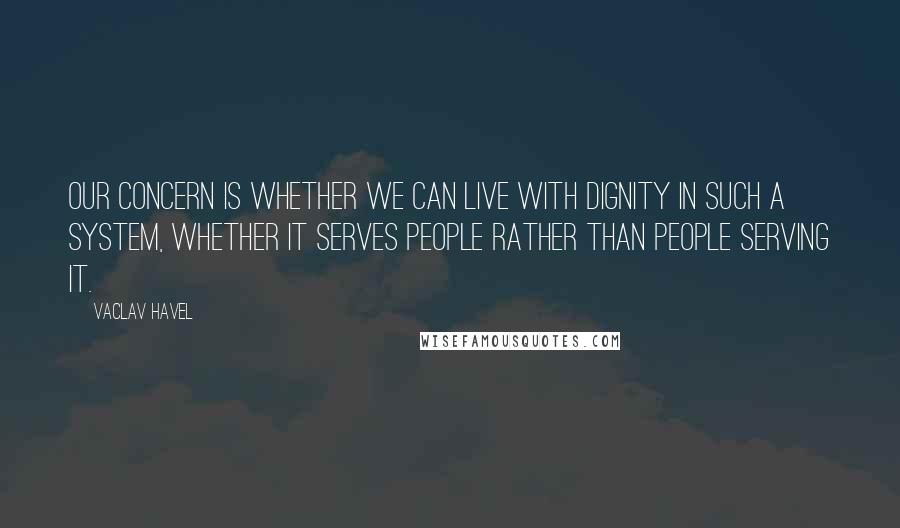 Vaclav Havel Quotes: Our concern is whether we can live with dignity in such a system, whether it serves people rather than people serving it.