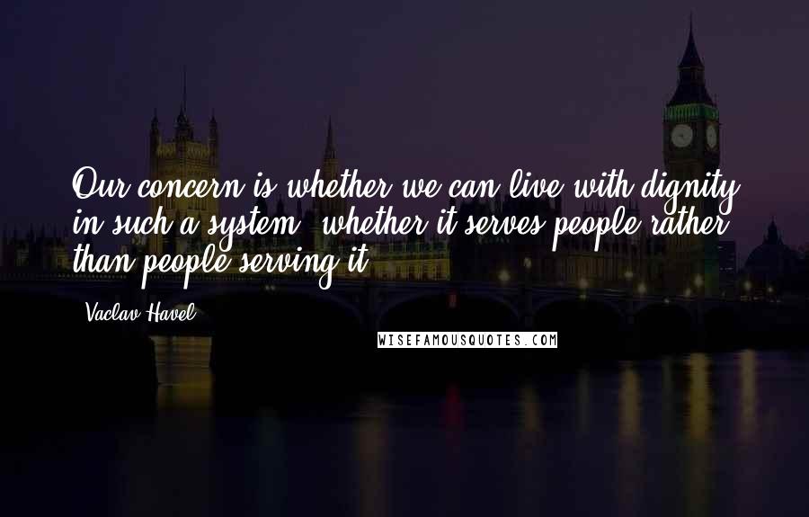 Vaclav Havel Quotes: Our concern is whether we can live with dignity in such a system, whether it serves people rather than people serving it.