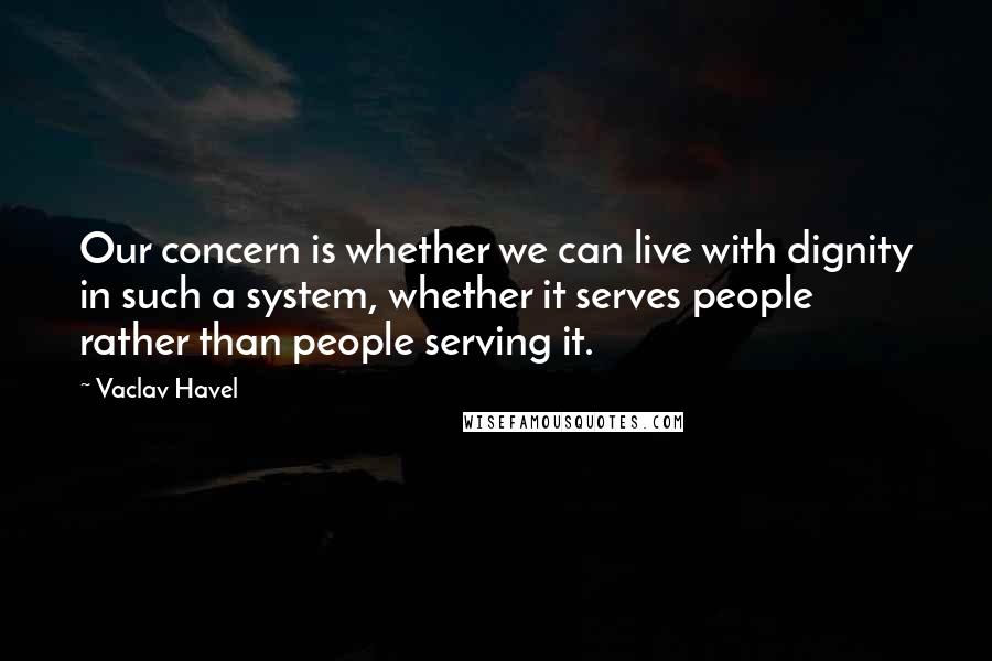 Vaclav Havel Quotes: Our concern is whether we can live with dignity in such a system, whether it serves people rather than people serving it.