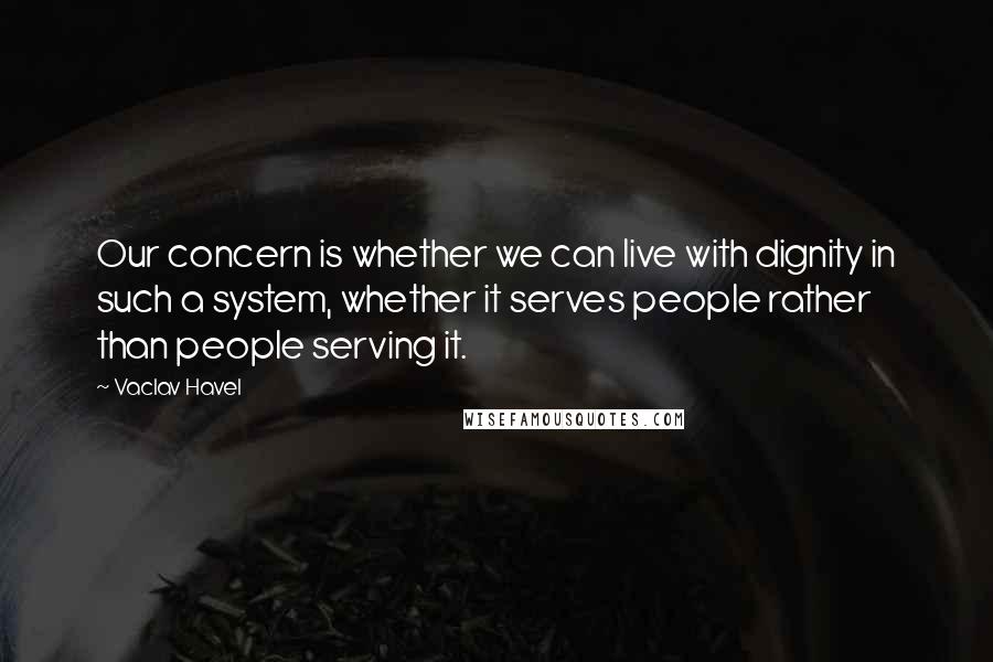 Vaclav Havel Quotes: Our concern is whether we can live with dignity in such a system, whether it serves people rather than people serving it.