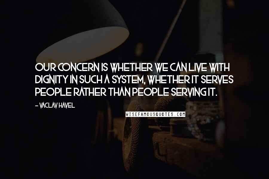 Vaclav Havel Quotes: Our concern is whether we can live with dignity in such a system, whether it serves people rather than people serving it.