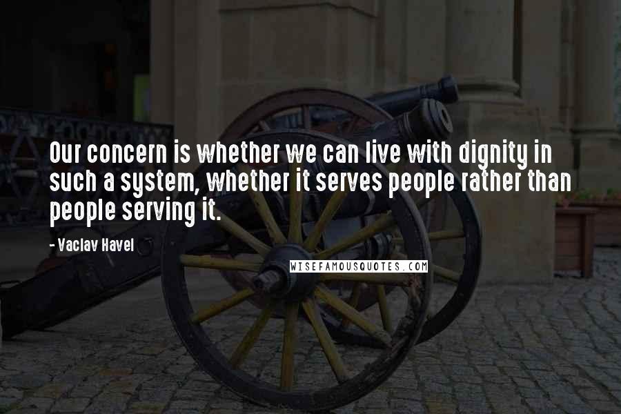 Vaclav Havel Quotes: Our concern is whether we can live with dignity in such a system, whether it serves people rather than people serving it.