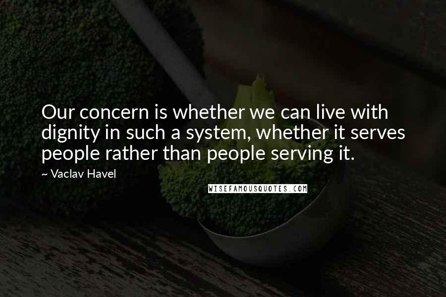 Vaclav Havel Quotes: Our concern is whether we can live with dignity in such a system, whether it serves people rather than people serving it.