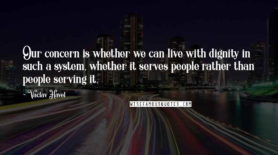 Vaclav Havel Quotes: Our concern is whether we can live with dignity in such a system, whether it serves people rather than people serving it.