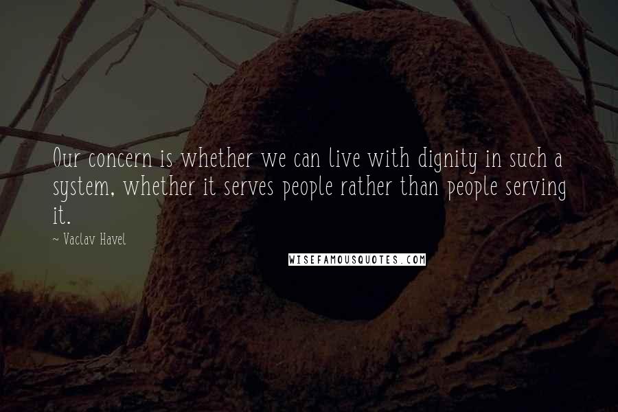 Vaclav Havel Quotes: Our concern is whether we can live with dignity in such a system, whether it serves people rather than people serving it.